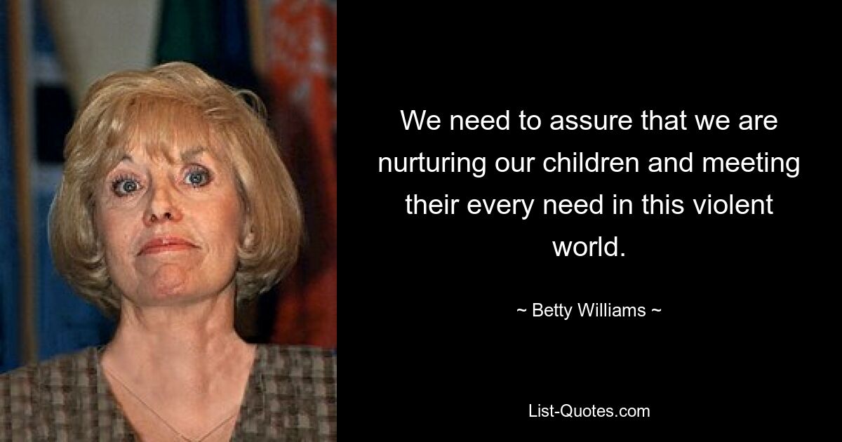 We need to assure that we are nurturing our children and meeting their every need in this violent world. — © Betty Williams