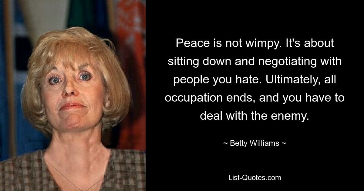 Peace is not wimpy. It's about sitting down and negotiating with people you hate. Ultimately, all occupation ends, and you have to deal with the enemy. — © Betty Williams