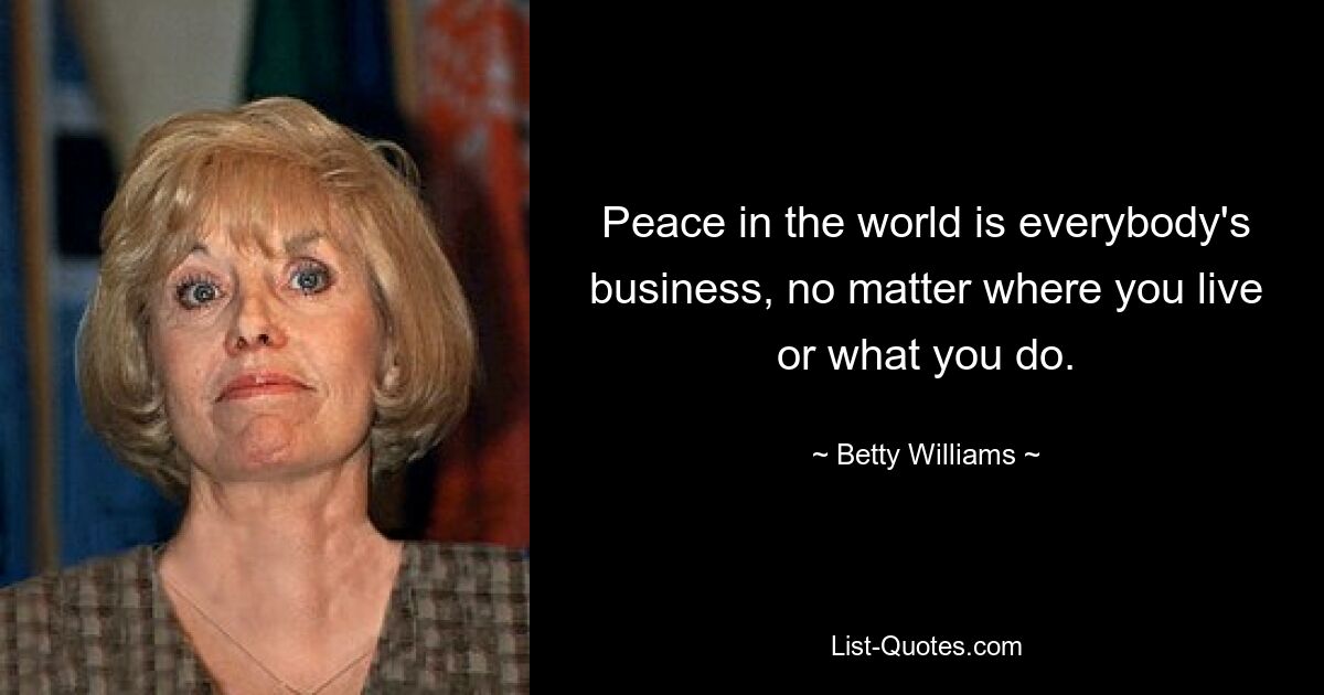 Peace in the world is everybody's business, no matter where you live or what you do. — © Betty Williams