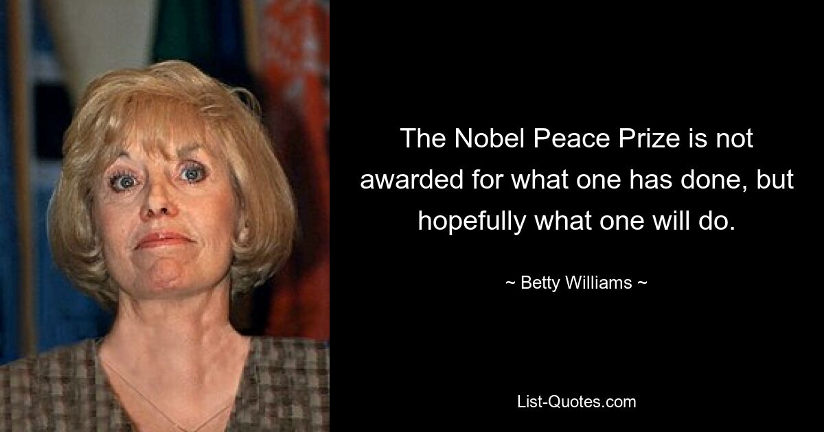 The Nobel Peace Prize is not awarded for what one has done, but hopefully what one will do. — © Betty Williams