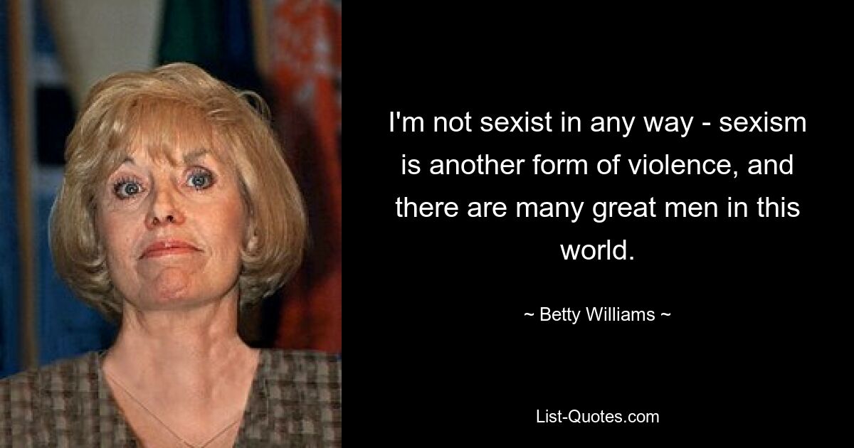 I'm not sexist in any way - sexism is another form of violence, and there are many great men in this world. — © Betty Williams