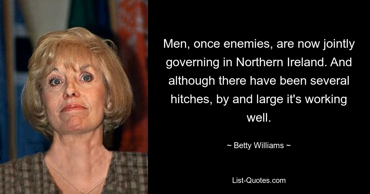 Men, once enemies, are now jointly governing in Northern Ireland. And although there have been several hitches, by and large it's working well. — © Betty Williams