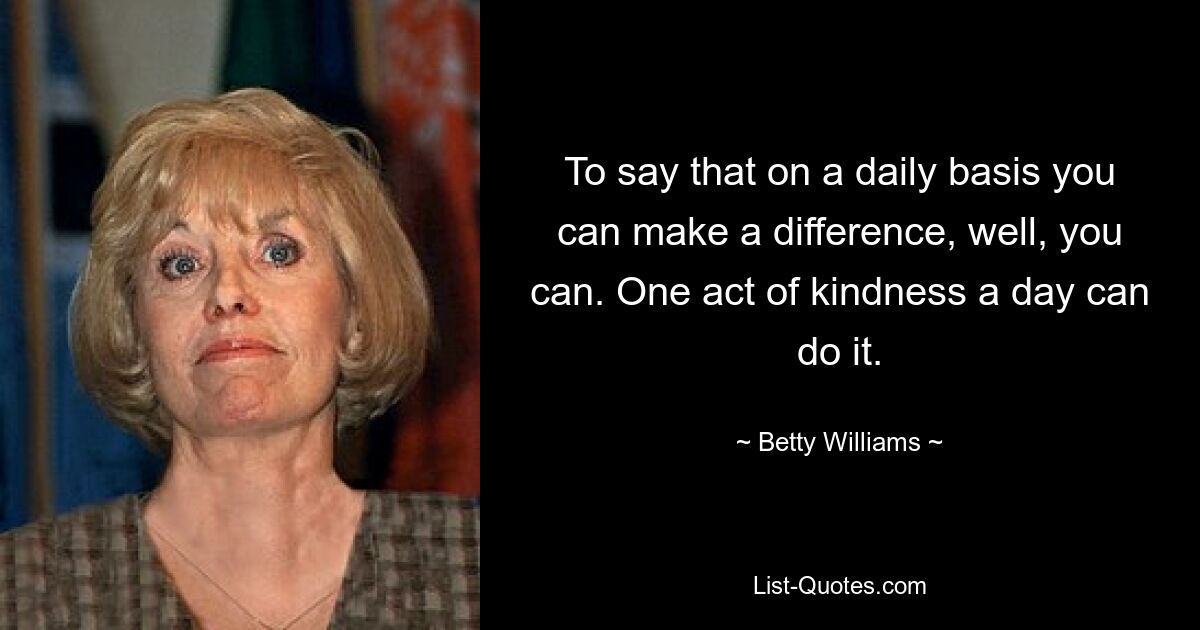 To say that on a daily basis you can make a difference, well, you can. One act of kindness a day can do it. — © Betty Williams