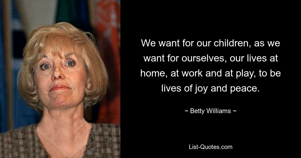 We want for our children, as we want for ourselves, our lives at home, at work and at play, to be lives of joy and peace. — © Betty Williams