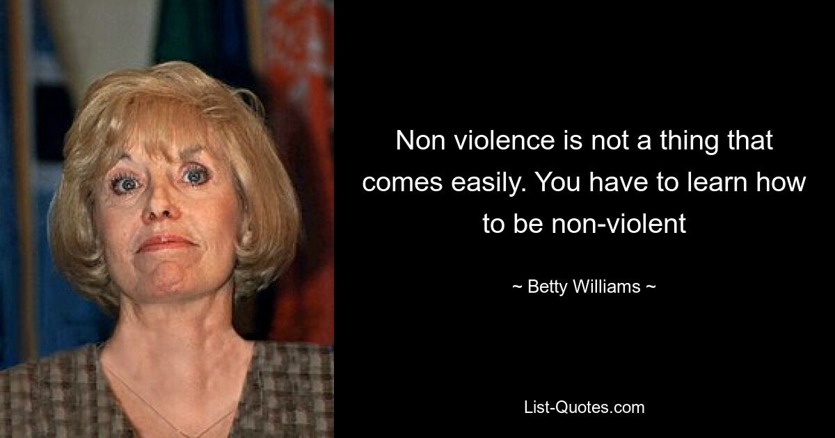 Non violence is not a thing that comes easily. You have to learn how to be non-violent — © Betty Williams