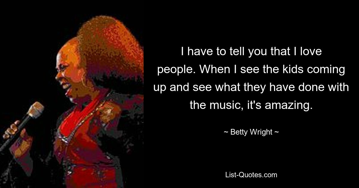 I have to tell you that I love people. When I see the kids coming up and see what they have done with the music, it's amazing. — © Betty Wright