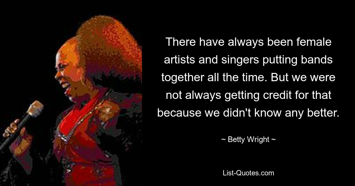 There have always been female artists and singers putting bands together all the time. But we were not always getting credit for that because we didn't know any better. — © Betty Wright