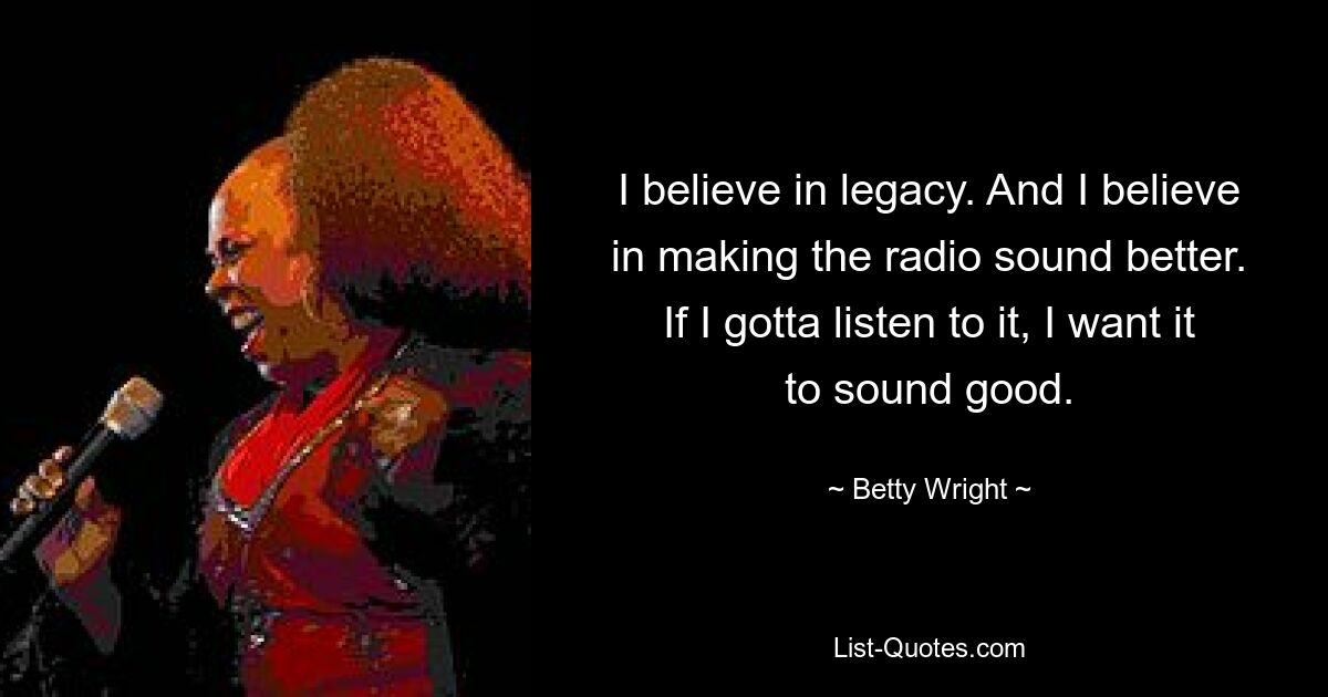 I believe in legacy. And I believe in making the radio sound better. If I gotta listen to it, I want it to sound good. — © Betty Wright