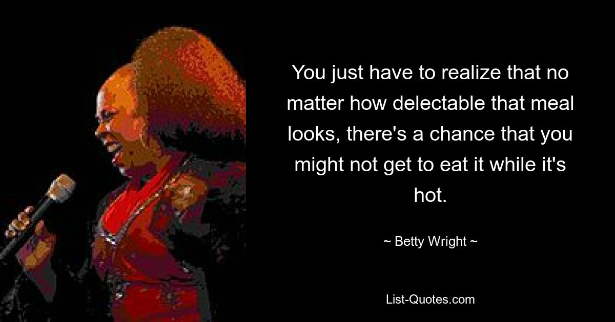 You just have to realize that no matter how delectable that meal looks, there's a chance that you might not get to eat it while it's hot. — © Betty Wright