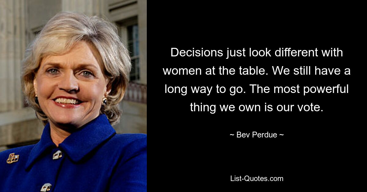 Decisions just look different with women at the table. We still have a long way to go. The most powerful thing we own is our vote. — © Bev Perdue