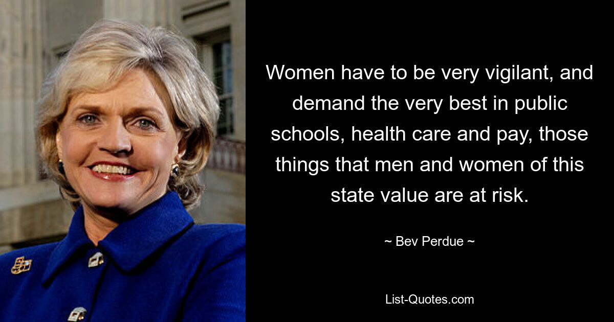 Women have to be very vigilant, and demand the very best in public schools, health care and pay, those things that men and women of this state value are at risk. — © Bev Perdue