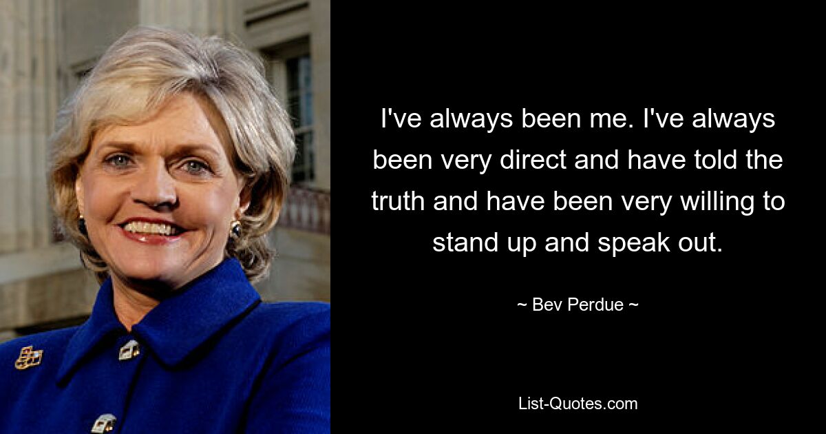 I've always been me. I've always been very direct and have told the truth and have been very willing to stand up and speak out. — © Bev Perdue