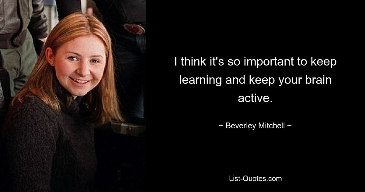 I think it's so important to keep learning and keep your brain active. — © Beverley Mitchell