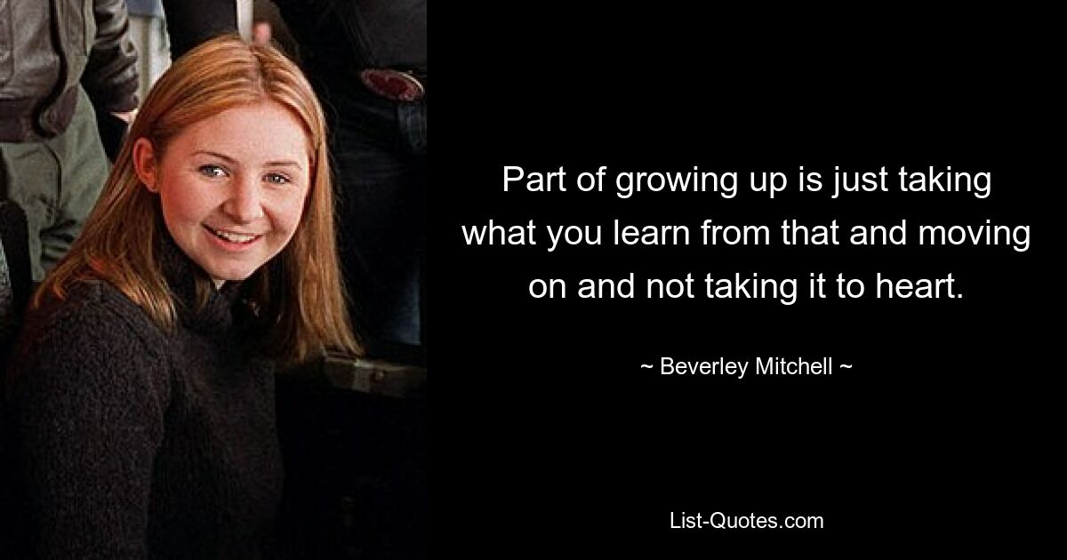 Part of growing up is just taking what you learn from that and moving on and not taking it to heart. — © Beverley Mitchell