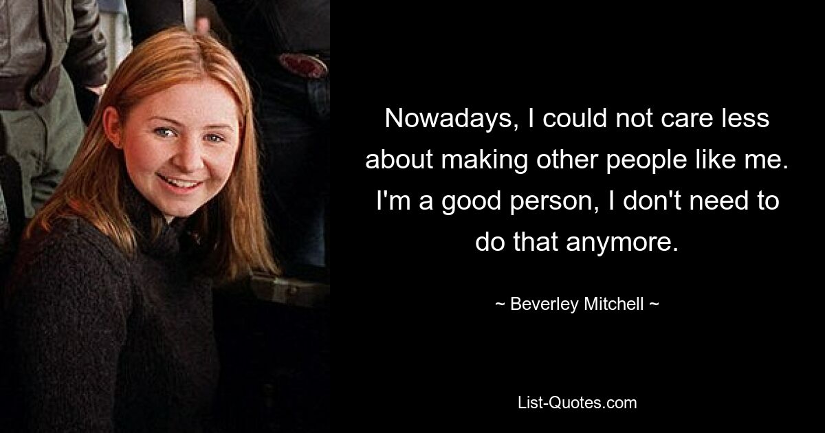 Nowadays, I could not care less about making other people like me. I'm a good person, I don't need to do that anymore. — © Beverley Mitchell