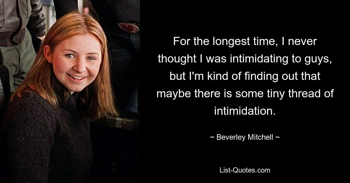 For the longest time, I never thought I was intimidating to guys, but I'm kind of finding out that maybe there is some tiny thread of intimidation. — © Beverley Mitchell