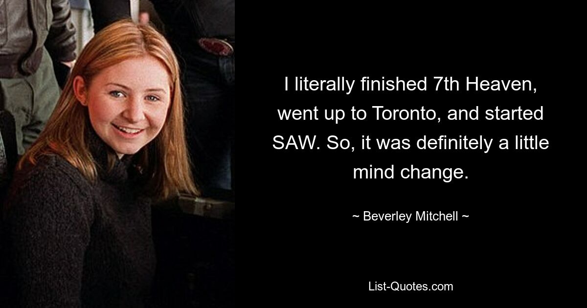 I literally finished 7th Heaven, went up to Toronto, and started SAW. So, it was definitely a little mind change. — © Beverley Mitchell