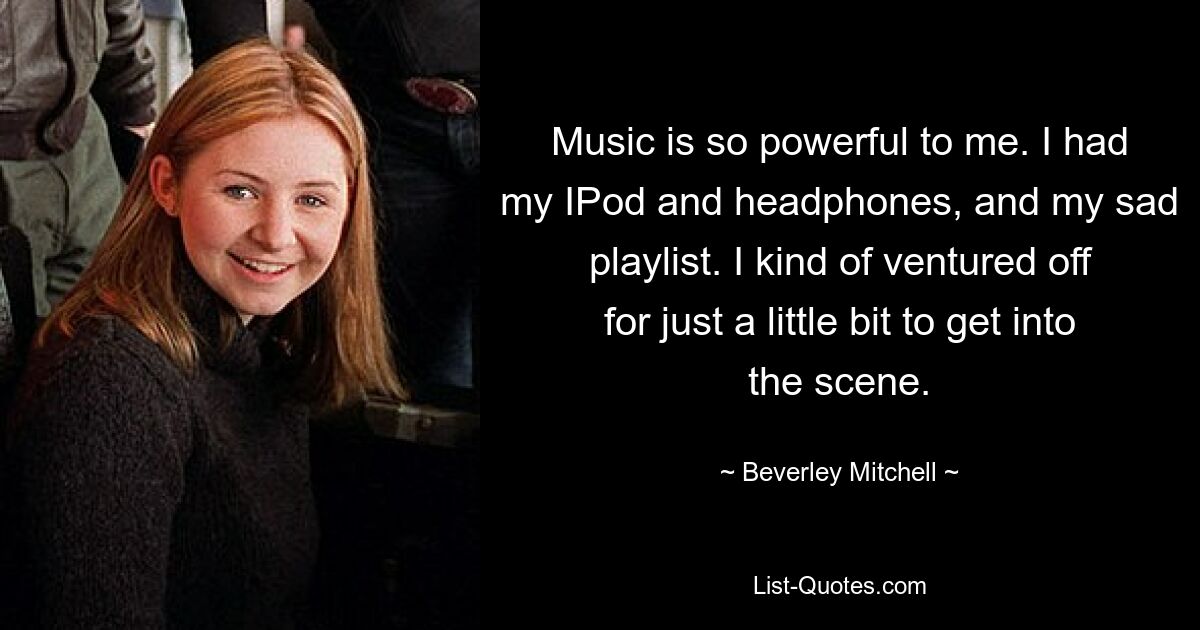 Music is so powerful to me. I had my IPod and headphones, and my sad playlist. I kind of ventured off for just a little bit to get into the scene. — © Beverley Mitchell