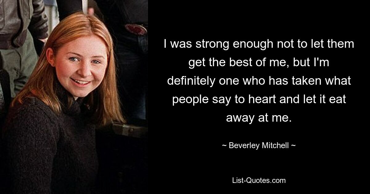 I was strong enough not to let them get the best of me, but I'm definitely one who has taken what people say to heart and let it eat away at me. — © Beverley Mitchell