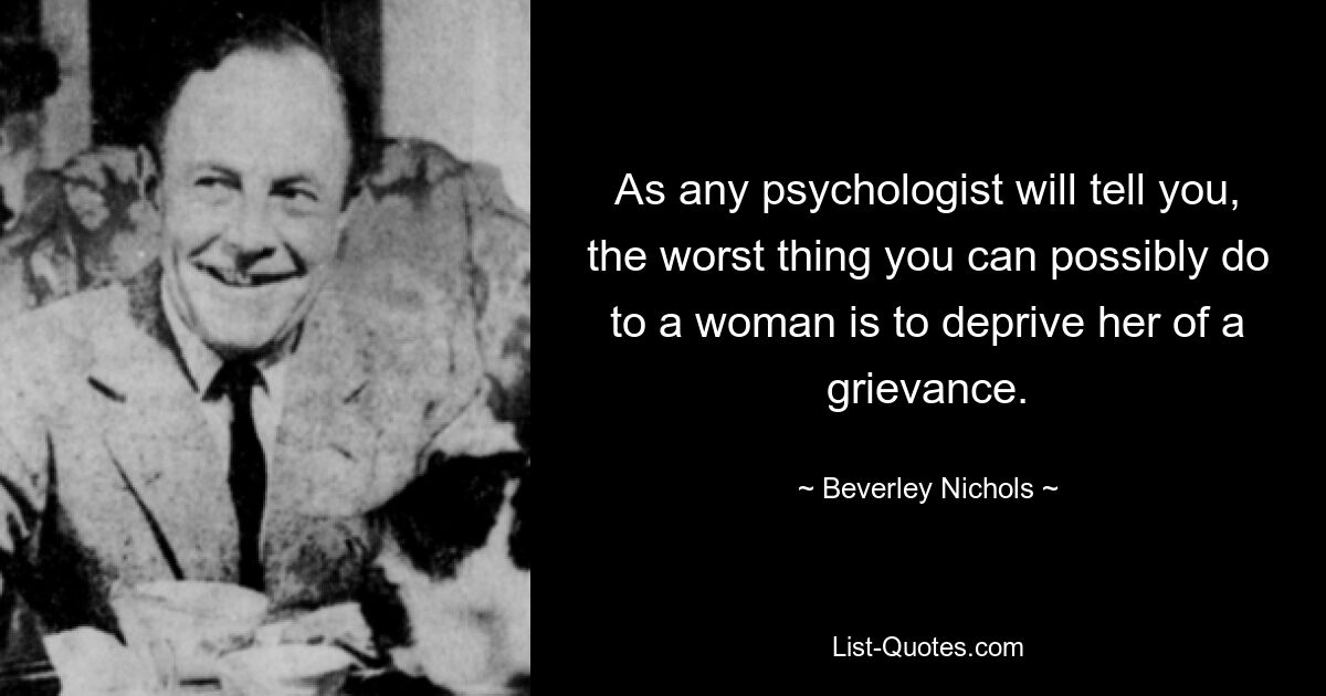 As any psychologist will tell you, the worst thing you can possibly do to a woman is to deprive her of a grievance. — © Beverley Nichols