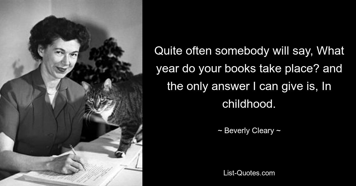 Quite often somebody will say, What year do your books take place? and the only answer I can give is, In childhood. — © Beverly Cleary