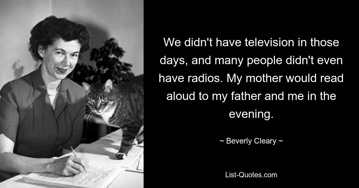 We didn't have television in those days, and many people didn't even have radios. My mother would read aloud to my father and me in the evening. — © Beverly Cleary