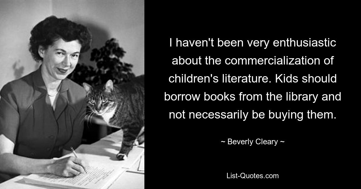 I haven't been very enthusiastic about the commercialization of children's literature. Kids should borrow books from the library and not necessarily be buying them. — © Beverly Cleary