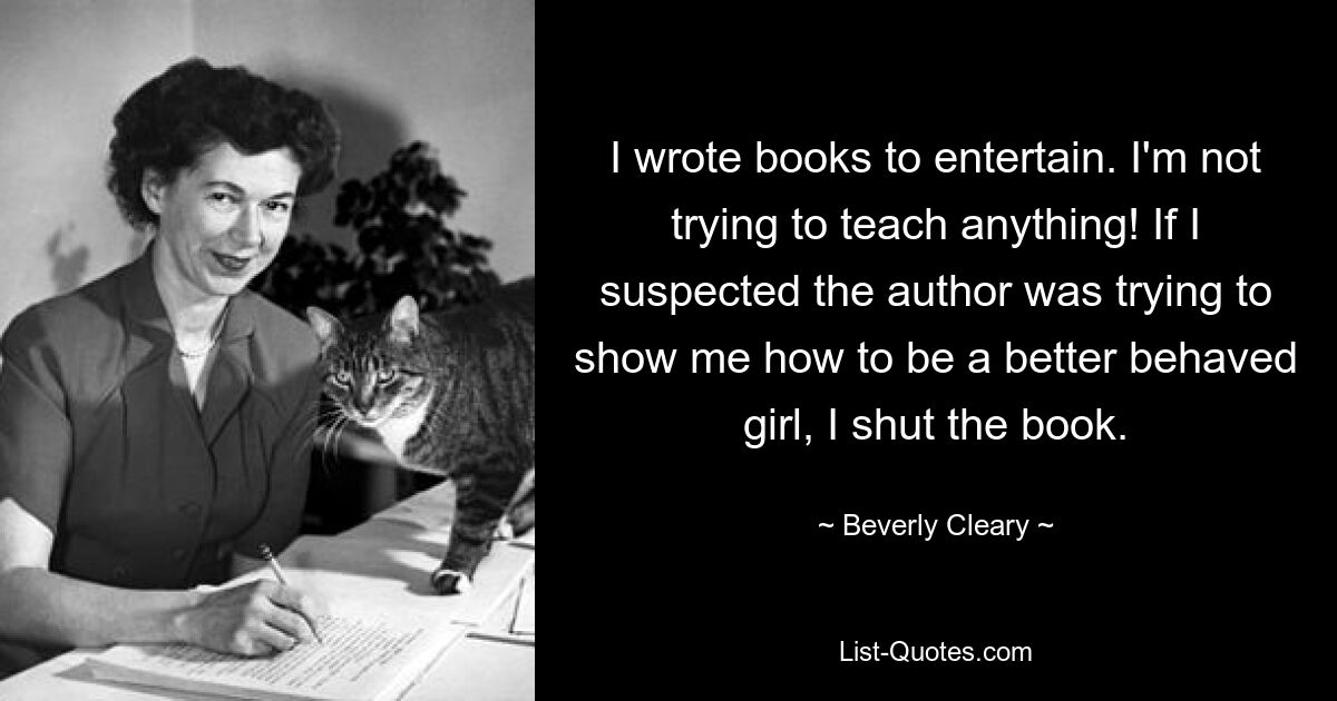 I wrote books to entertain. I'm not trying to teach anything! If I suspected the author was trying to show me how to be a better behaved girl, I shut the book. — © Beverly Cleary