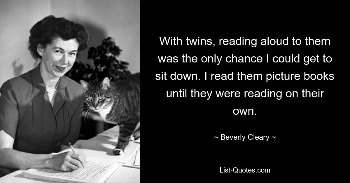 With twins, reading aloud to them was the only chance I could get to sit down. I read them picture books until they were reading on their own. — © Beverly Cleary