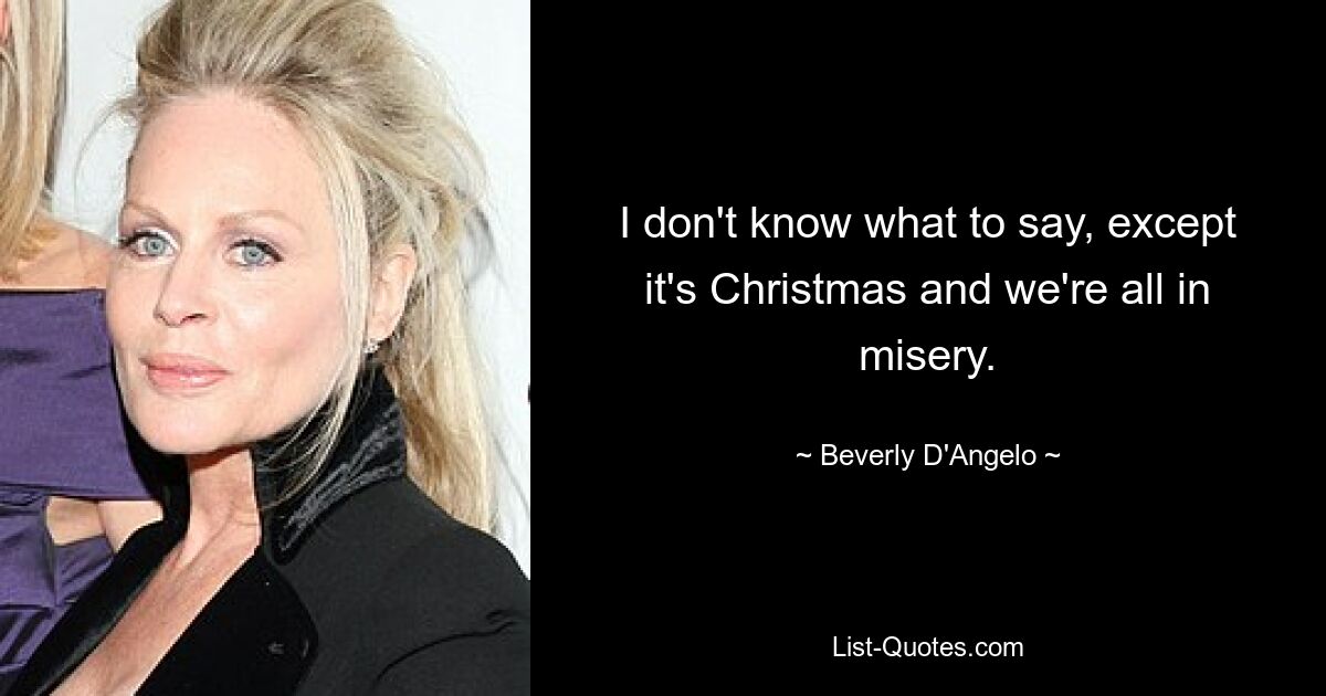 I don't know what to say, except it's Christmas and we're all in misery. — © Beverly D'Angelo