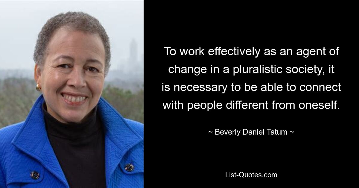 To work effectively as an agent of change in a pluralistic society, it is necessary to be able to connect with people different from oneself. — © Beverly Daniel Tatum