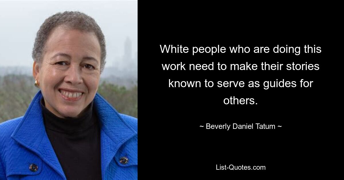 White people who are doing this work need to make their stories known to serve as guides for others. — © Beverly Daniel Tatum