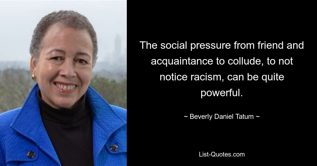 The social pressure from friend and acquaintance to collude, to not notice racism, can be quite powerful. — © Beverly Daniel Tatum