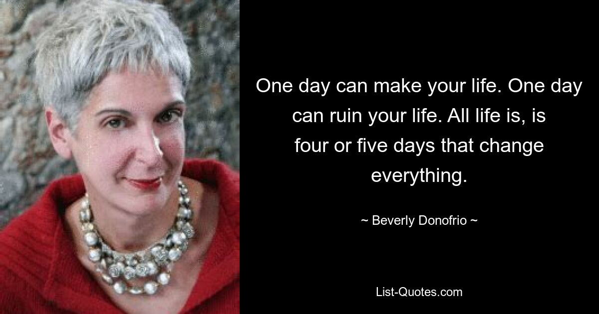 One day can make your life. One day can ruin your life. All life is, is four or five days that change everything. — © Beverly Donofrio