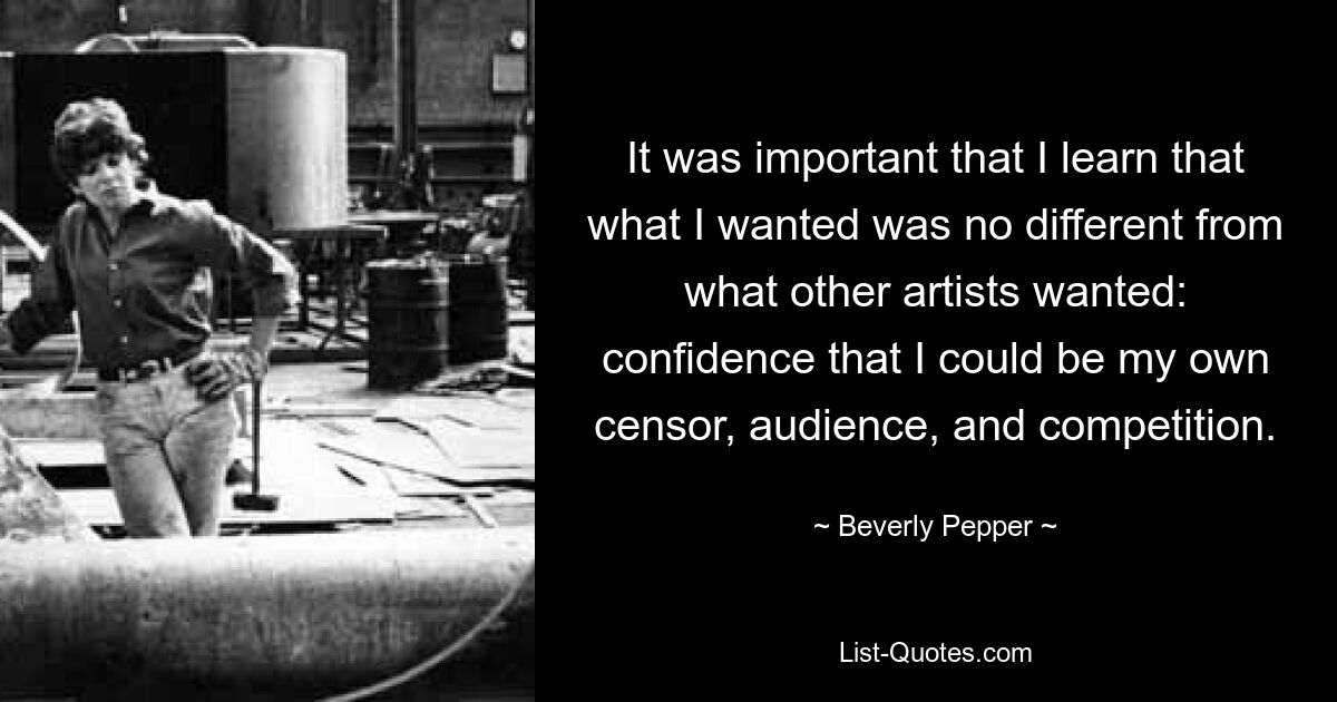 It was important that I learn that what I wanted was no different from what other artists wanted: confidence that I could be my own censor, audience, and competition. — © Beverly Pepper