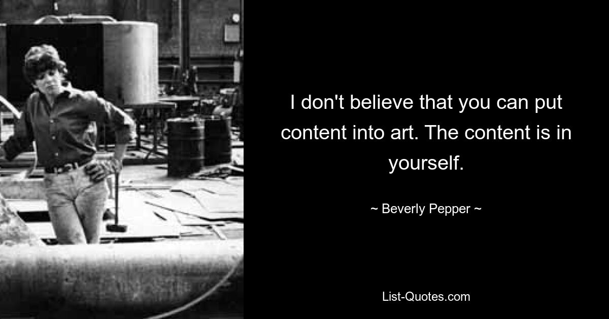 I don't believe that you can put content into art. The content is in yourself. — © Beverly Pepper