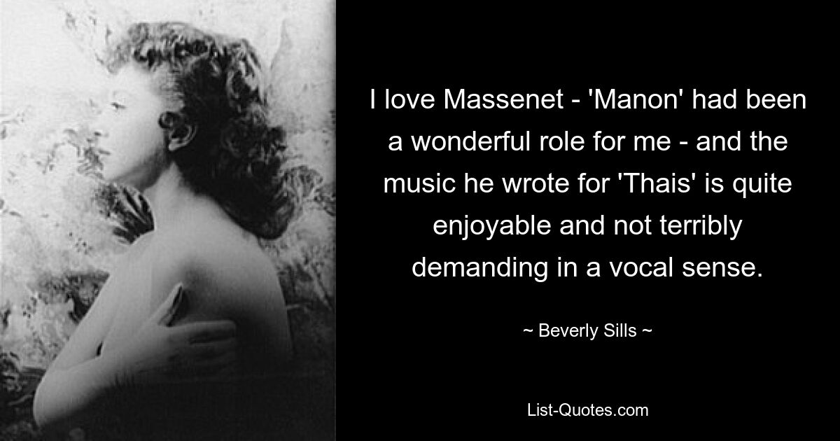 I love Massenet - 'Manon' had been a wonderful role for me - and the music he wrote for 'Thais' is quite enjoyable and not terribly demanding in a vocal sense. — © Beverly Sills