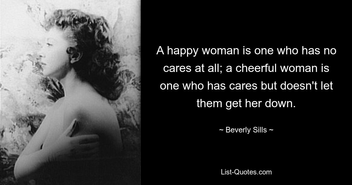 A happy woman is one who has no cares at all; a cheerful woman is one who has cares but doesn't let them get her down. — © Beverly Sills