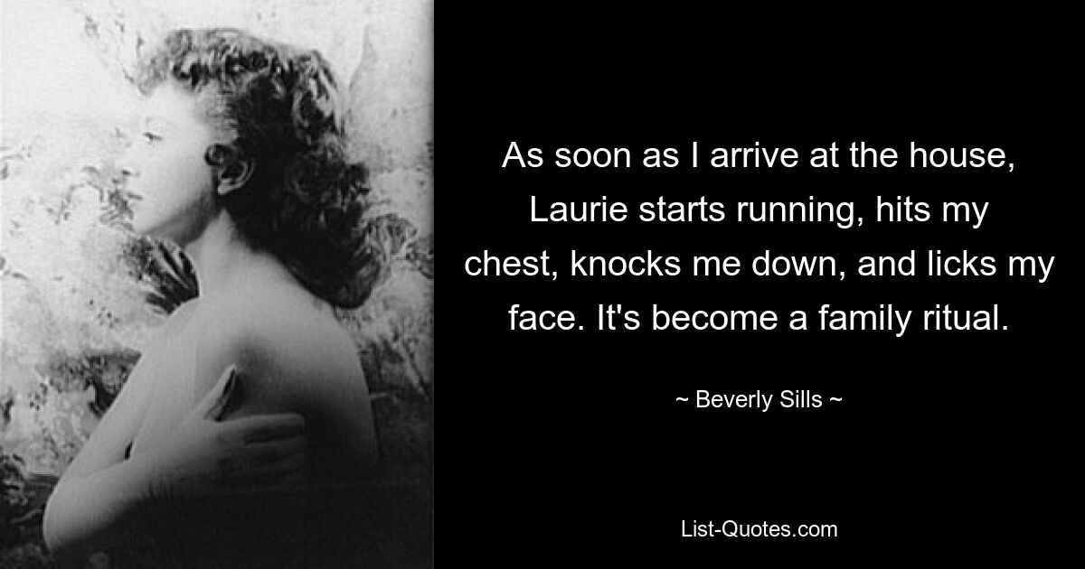 As soon as I arrive at the house, Laurie starts running, hits my chest, knocks me down, and licks my face. It's become a family ritual. — © Beverly Sills