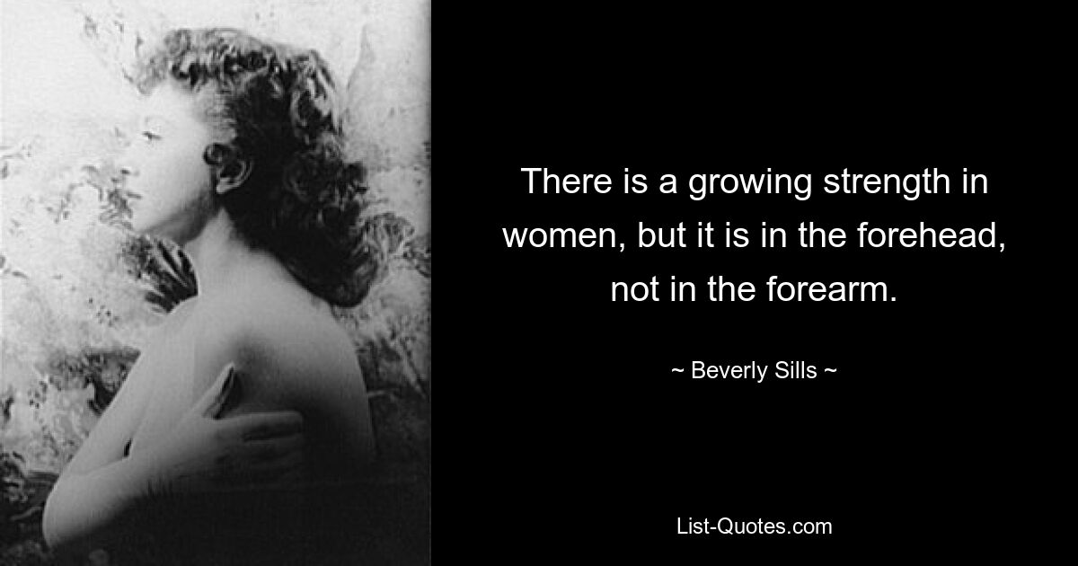 There is a growing strength in women, but it is in the forehead, not in the forearm. — © Beverly Sills