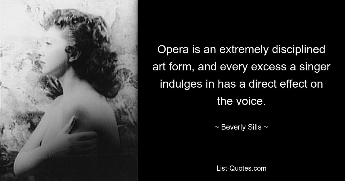 Opera is an extremely disciplined art form, and every excess a singer indulges in has a direct effect on the voice. — © Beverly Sills