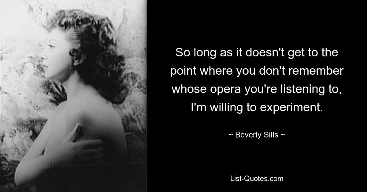 So long as it doesn't get to the point where you don't remember whose opera you're listening to, I'm willing to experiment. — © Beverly Sills