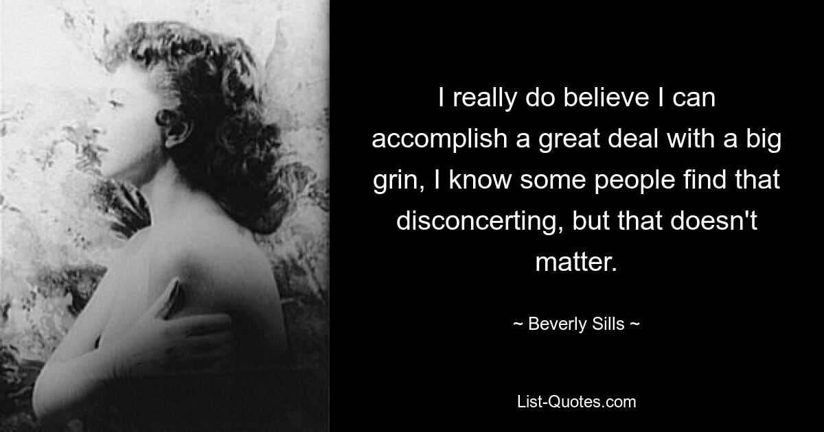 I really do believe I can accomplish a great deal with a big grin, I know some people find that disconcerting, but that doesn't matter. — © Beverly Sills