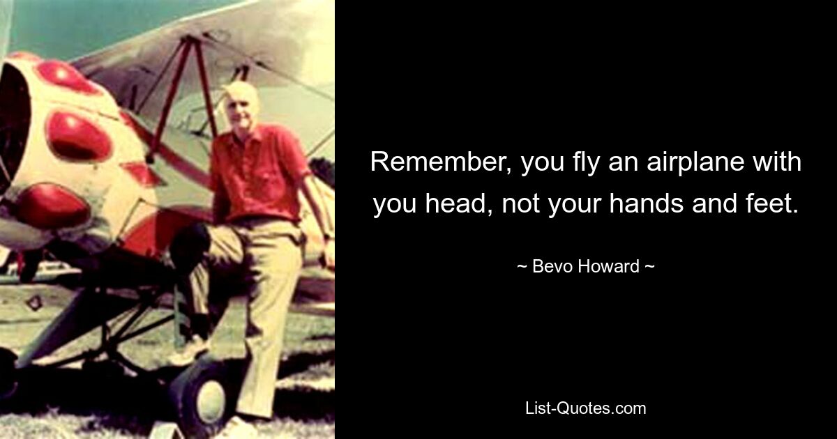 Remember, you fly an airplane with you head, not your hands and feet. — © Bevo Howard