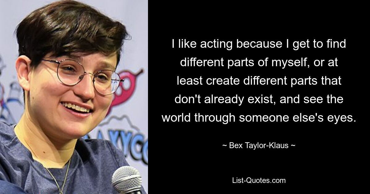 I like acting because I get to find different parts of myself, or at least create different parts that don't already exist, and see the world through someone else's eyes. — © Bex Taylor-Klaus