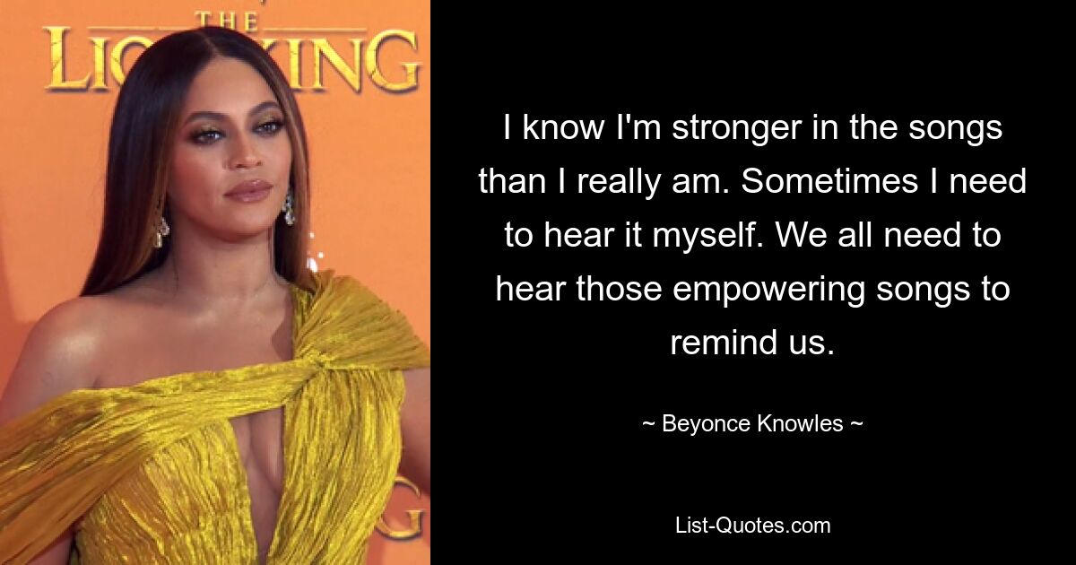 I know I'm stronger in the songs than I really am. Sometimes I need to hear it myself. We all need to hear those empowering songs to remind us. — © Beyonce Knowles