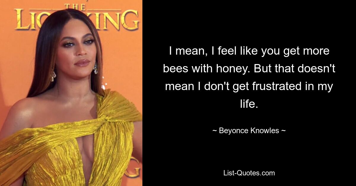 I mean, I feel like you get more bees with honey. But that doesn't mean I don't get frustrated in my life. — © Beyonce Knowles