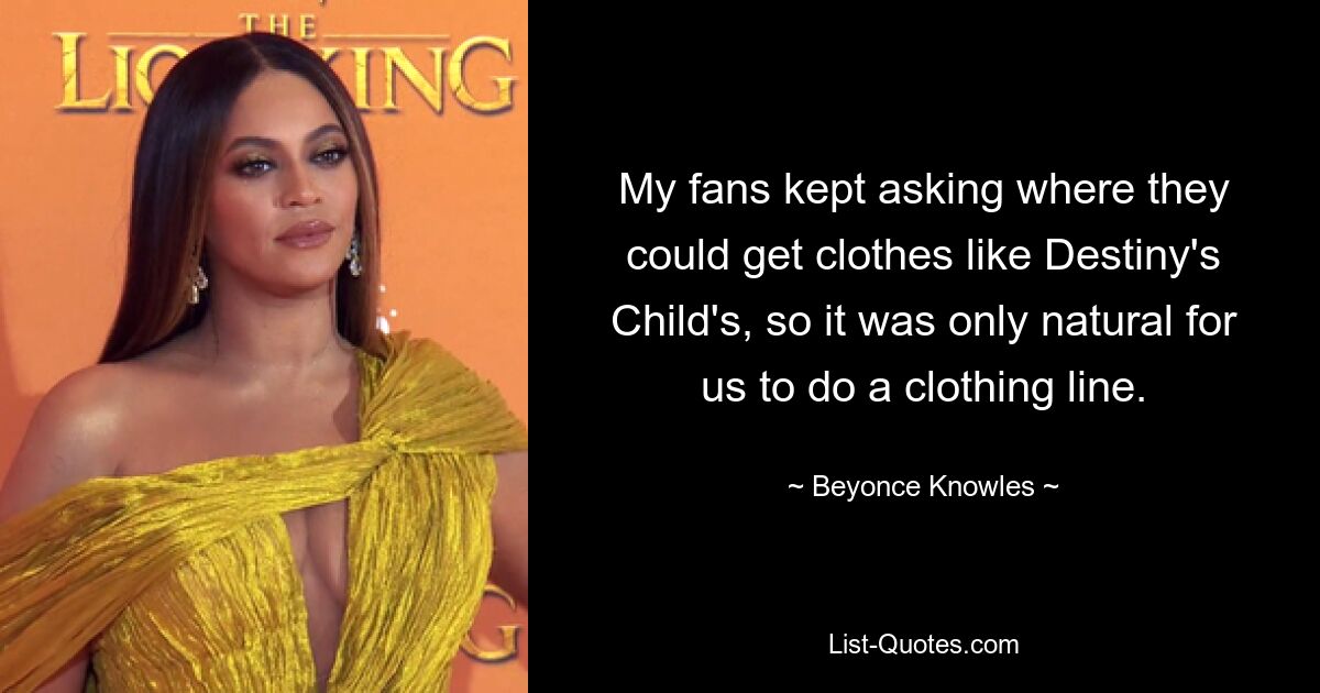 My fans kept asking where they could get clothes like Destiny's Child's, so it was only natural for us to do a clothing line. — © Beyonce Knowles