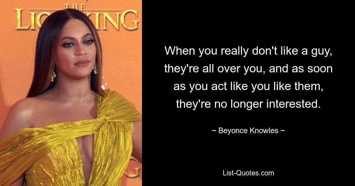 When you really don't like a guy, they're all over you, and as soon as you act like you like them, they're no longer interested. — © Beyonce Knowles