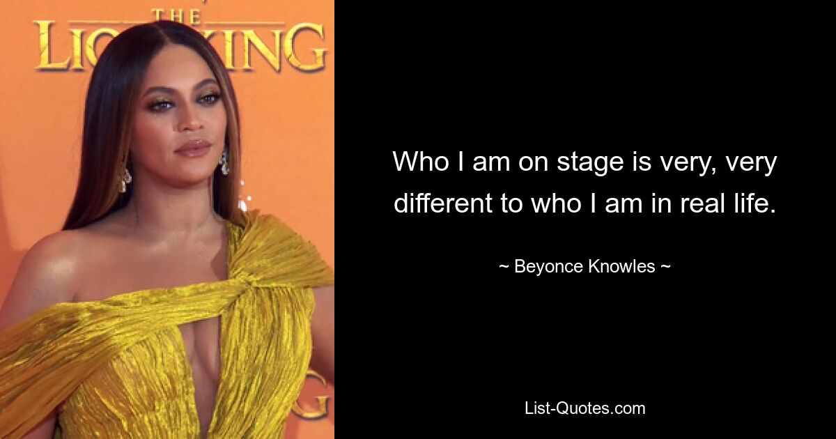 Who I am on stage is very, very different to who I am in real life. — © Beyonce Knowles